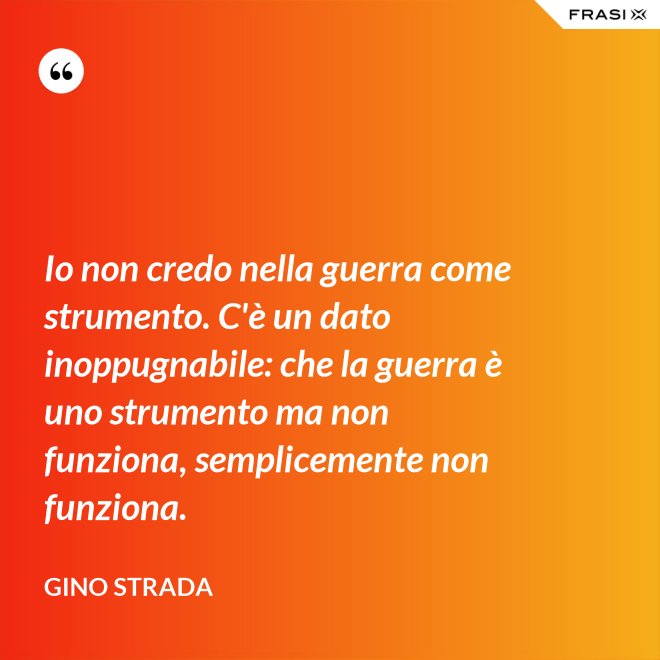 Io non credo nella guerra come strumento. C'è un dato inoppugnabile: che la guerra è uno strumento ma non funziona, semplicemente non funziona. - Gino Strada
