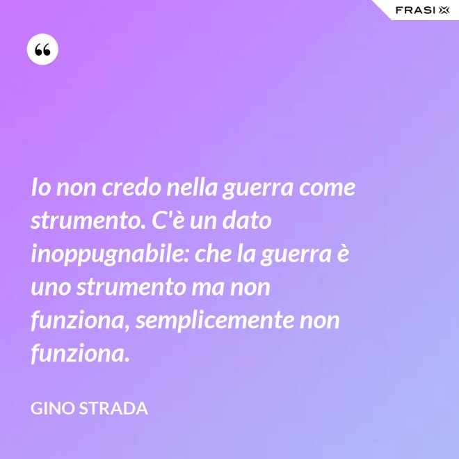 Io non credo nella guerra come strumento. C'è un dato inoppugnabile: che la guerra è uno strumento ma non funziona, semplicemente non funziona. - Gino Strada