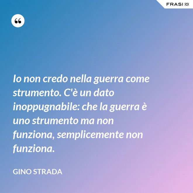 Io non credo nella guerra come strumento. C'è un dato inoppugnabile: che la guerra è uno strumento ma non funziona, semplicemente non funziona. - Gino Strada