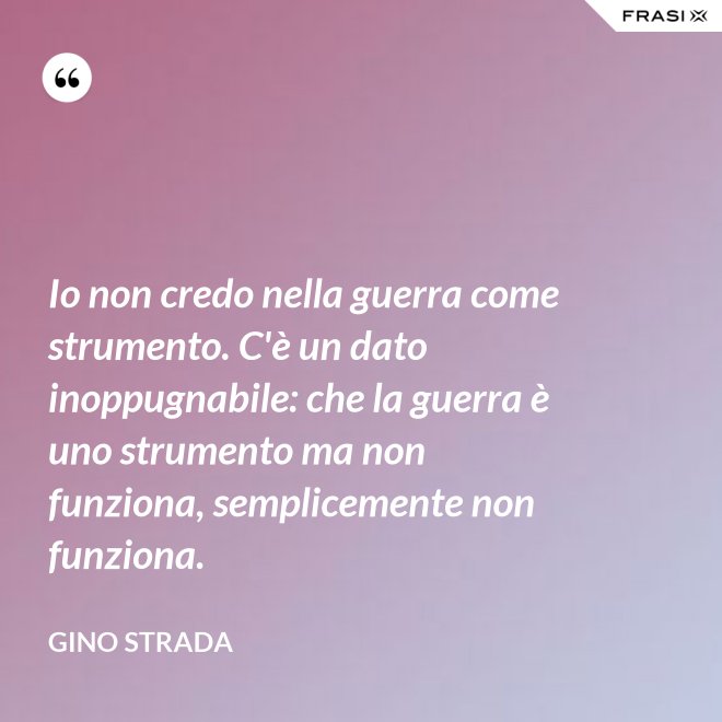 Io non credo nella guerra come strumento. C'è un dato inoppugnabile: che la guerra è uno strumento ma non funziona, semplicemente non funziona. - Gino Strada