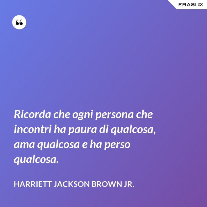 Ricorda che ogni persona che incontri ha paura di qualcosa, ama qualcosa e ha perso qualcosa. - Harriett Jackson Brown Jr.