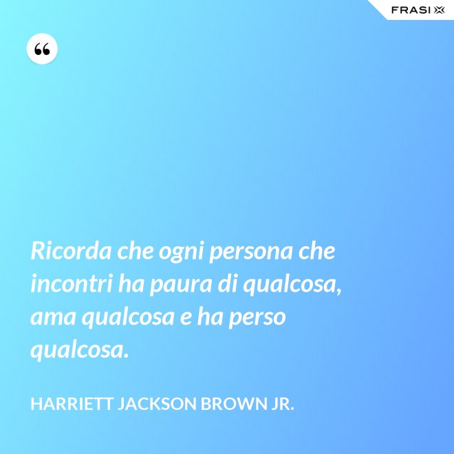 Ricorda che ogni persona che incontri ha paura di qualcosa, ama qualcosa e ha perso qualcosa. - Harriett Jackson Brown Jr.
