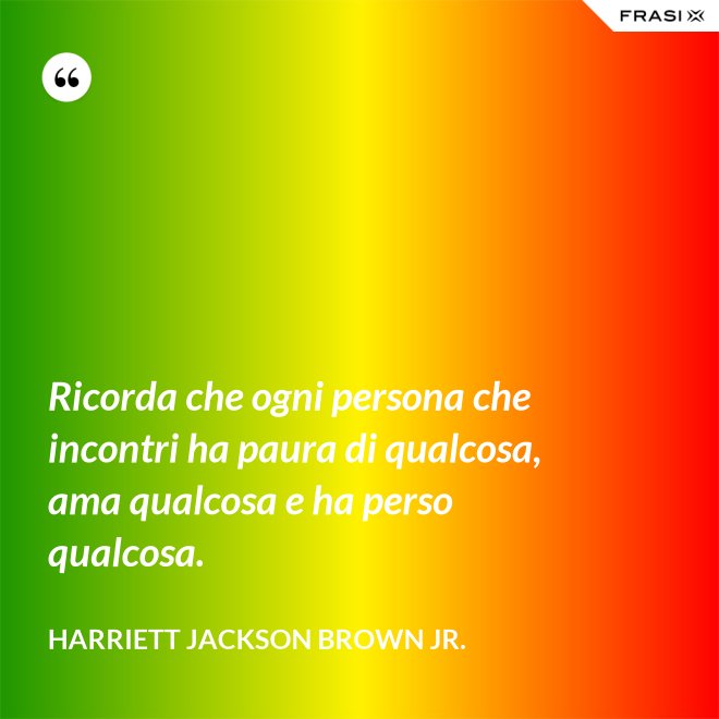 Ricorda che ogni persona che incontri ha paura di qualcosa, ama qualcosa e ha perso qualcosa. - Harriett Jackson Brown Jr.