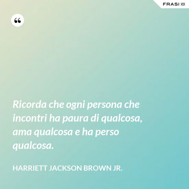 Ricorda che ogni persona che incontri ha paura di qualcosa, ama qualcosa e ha perso qualcosa. - Harriett Jackson Brown Jr.