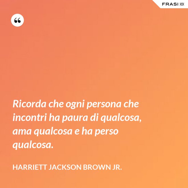 Ricorda che ogni persona che incontri ha paura di qualcosa, ama qualcosa e ha perso qualcosa. - Harriett Jackson Brown Jr.