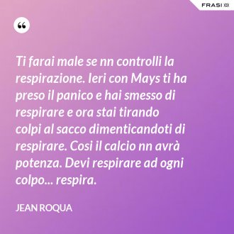Ti farai male se nn controlli la respirazione. Ieri con Mays ti ha preso il panico e hai smesso di respirare e ora stai tirando colpi al sacco dimenticandoti di respirare. Cosi il calcio nn avrà potenza. Devi respirare ad ogni colpo... respira. - Jean Roqua