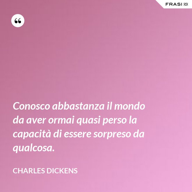 Conosco abbastanza il mondo da aver ormai quasi perso la capacità di essere sorpreso da qualcosa. - Charles Dickens