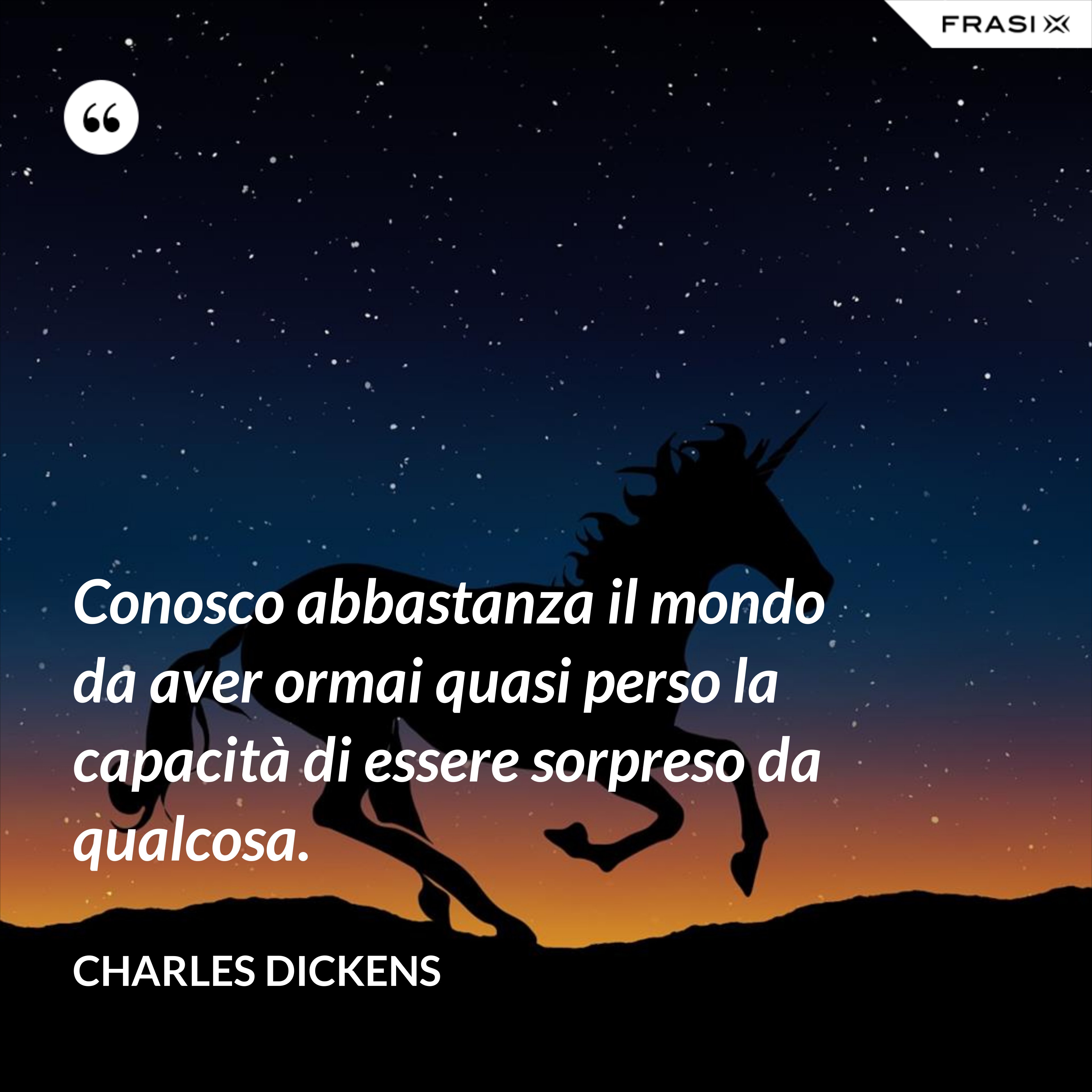 Conosco abbastanza il mondo da aver ormai quasi perso la capacità di essere sorpreso da qualcosa. - Charles Dickens