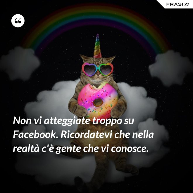 Non vi atteggiate troppo su Facebook. Ricordatevi che nella realtà c'è gente che vi conosce. - Anonimo