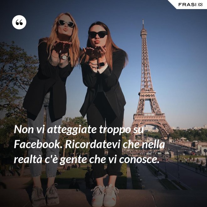 Non vi atteggiate troppo su Facebook. Ricordatevi che nella realtà c'è gente che vi conosce. - Anonimo