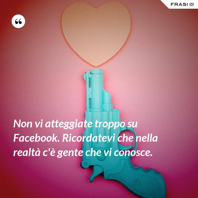 Non vi atteggiate troppo su Facebook. Ricordatevi che nella realtà c'è gente che vi conosce. - Anonimo