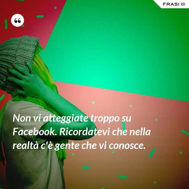 Non vi atteggiate troppo su Facebook. Ricordatevi che nella realtà c'è gente che vi conosce. - Anonimo