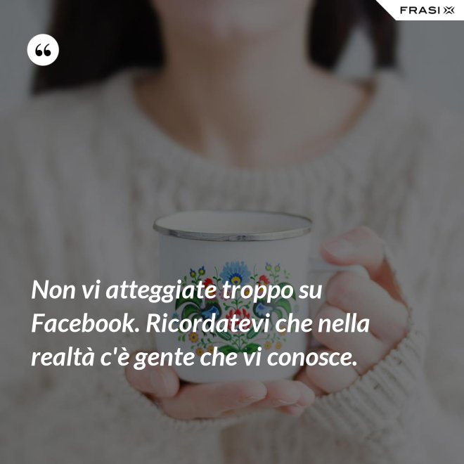 Non vi atteggiate troppo su Facebook. Ricordatevi che nella realtà c'è gente che vi conosce. - Anonimo