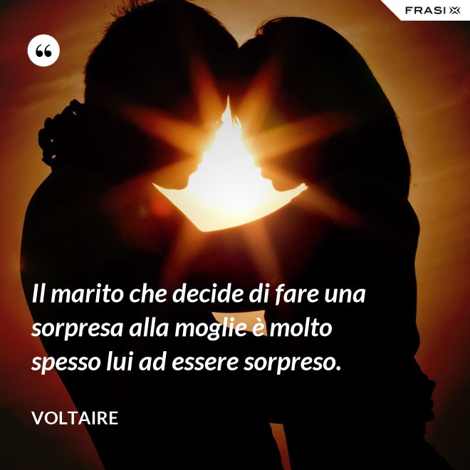 Il marito che decide di fare una sorpresa alla moglie è molto spesso lui ad essere sorpreso. - Voltaire