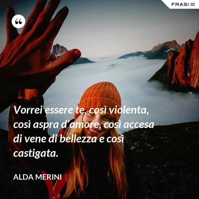 Vorrei essere te, così violenta, così aspra d’amore, così accesa di vene di bellezza e così castigata. - Alda Merini