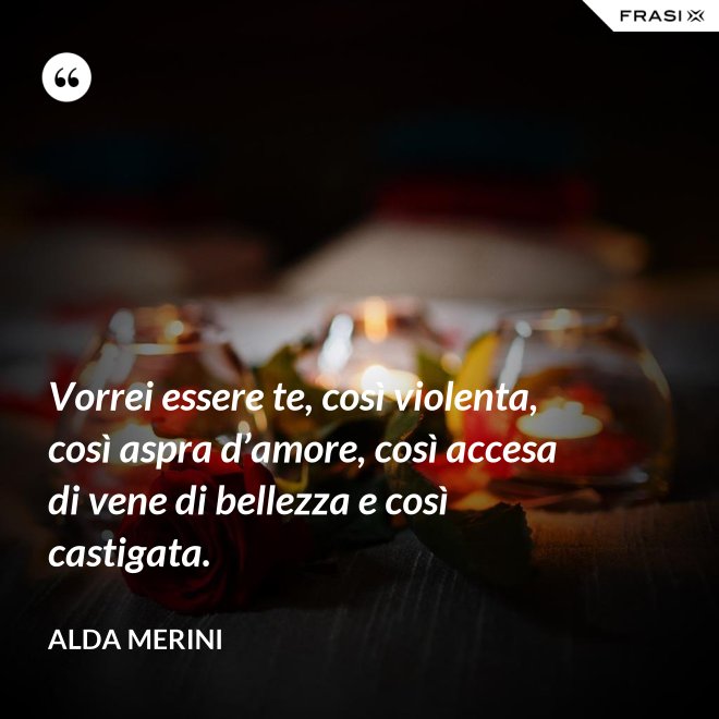 Vorrei essere te, così violenta, così aspra d’amore, così accesa di vene di bellezza e così castigata. - Alda Merini