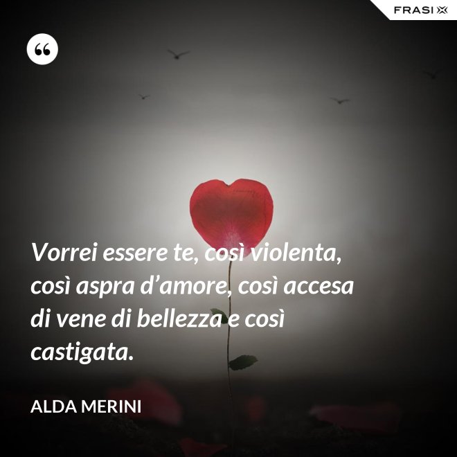 Vorrei essere te, così violenta, così aspra d’amore, così accesa di vene di bellezza e così castigata. - Alda Merini