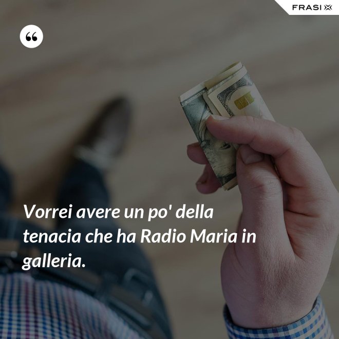 Vorrei avere un po' della tenacia che ha Radio Maria in galleria. - Anonimo