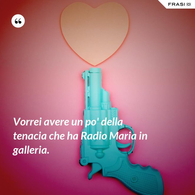 Vorrei avere un po' della tenacia che ha Radio Maria in galleria. - Anonimo