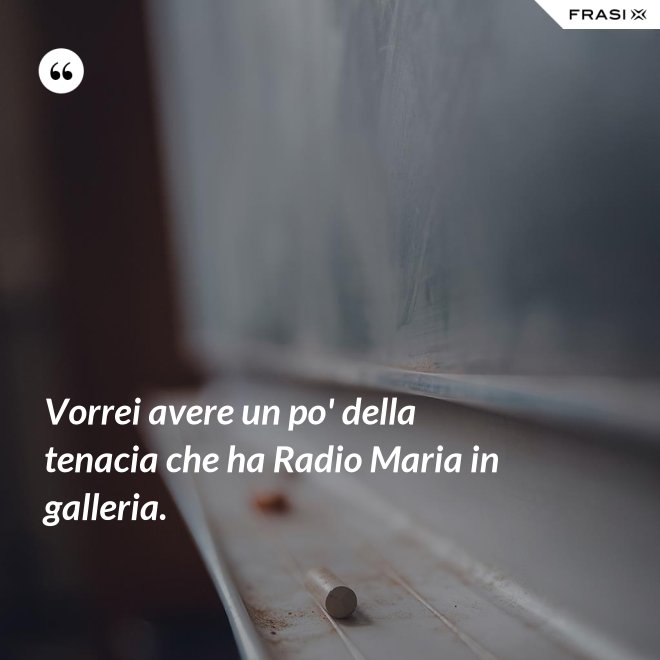 Vorrei avere un po' della tenacia che ha Radio Maria in galleria. - Anonimo