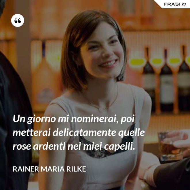 Un giorno mi nominerai, poi metterai delicatamente quelle rose ardenti nei miei capelli. - Rainer Maria Rilke