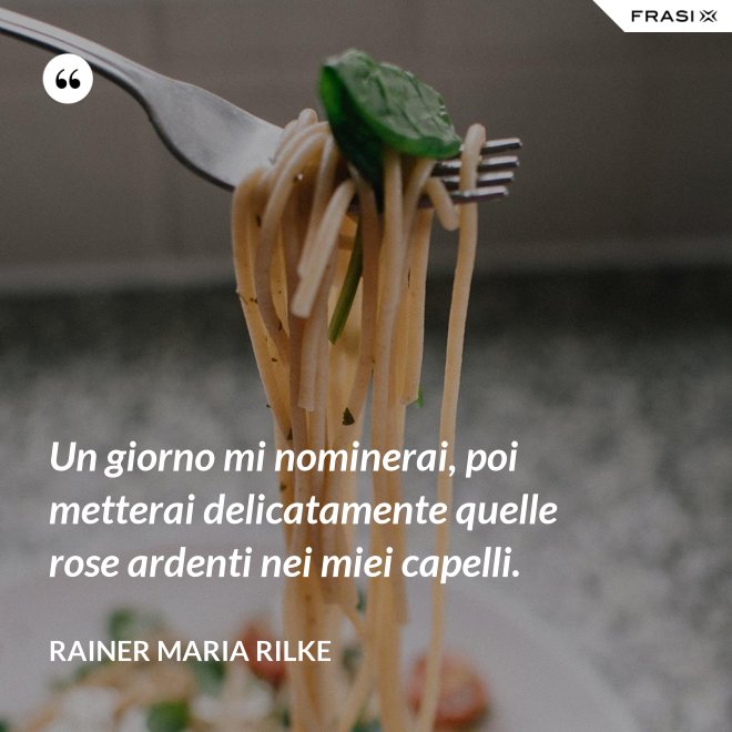 Un giorno mi nominerai, poi metterai delicatamente quelle rose ardenti nei miei capelli. - Rainer Maria Rilke