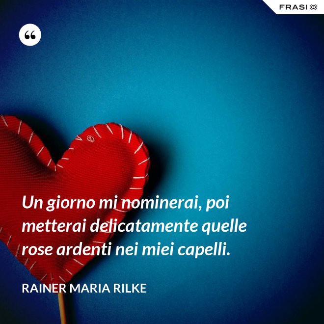 Un giorno mi nominerai, poi metterai delicatamente quelle rose ardenti nei miei capelli. - Rainer Maria Rilke