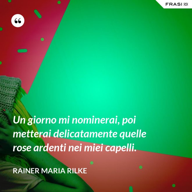 Un giorno mi nominerai, poi metterai delicatamente quelle rose ardenti nei miei capelli. - Rainer Maria Rilke