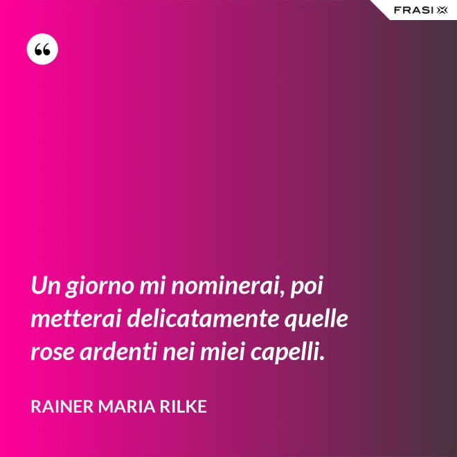 Un giorno mi nominerai, poi metterai delicatamente quelle rose ardenti nei miei capelli. - Rainer Maria Rilke