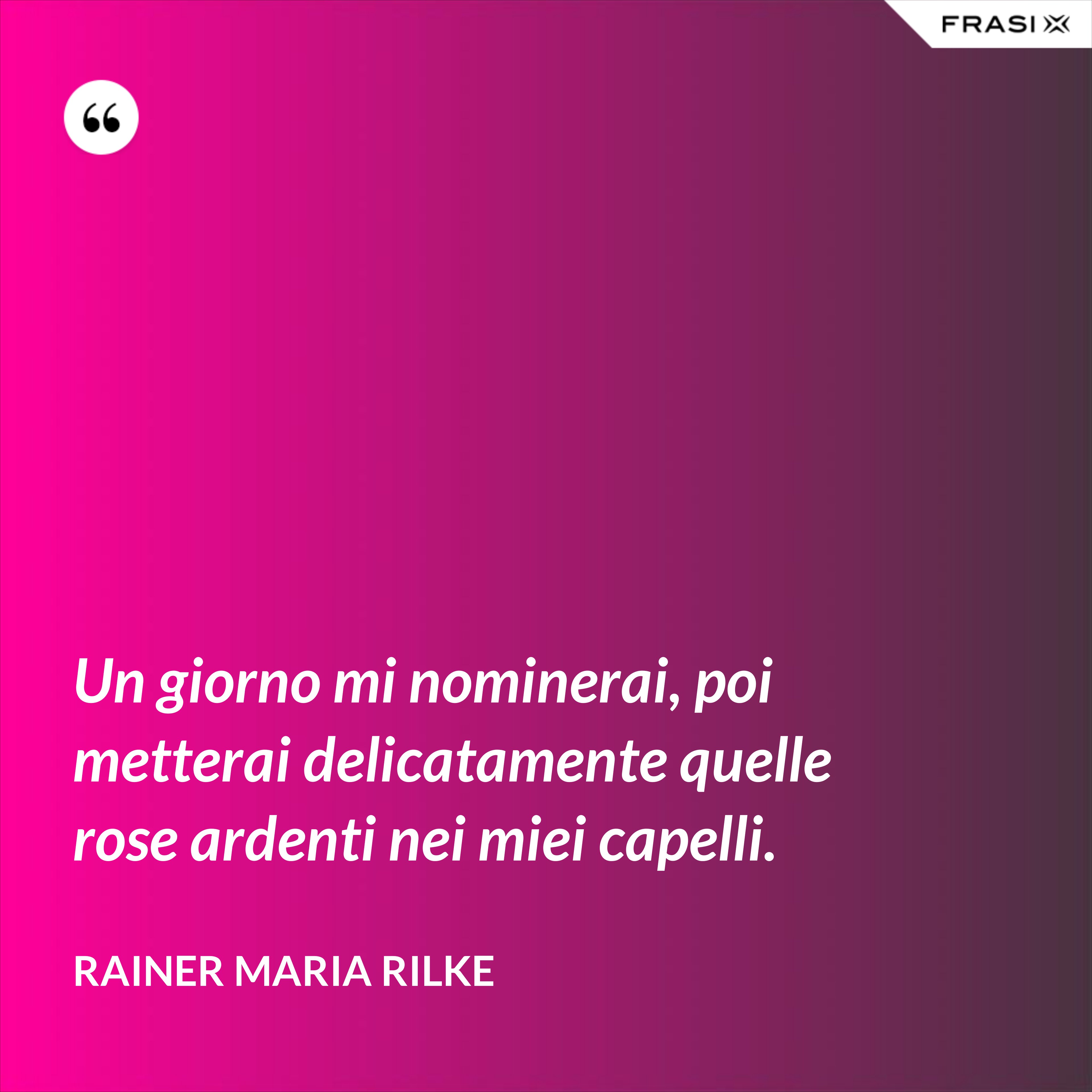 Un giorno mi nominerai, poi metterai delicatamente quelle rose ardenti nei miei capelli. - Rainer Maria Rilke