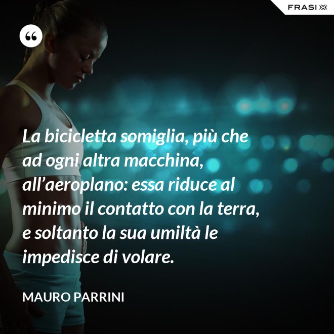 La bicicletta somiglia, più che ad ogni altra macchina, all’aeroplano: essa riduce al minimo il contatto con la terra, e soltanto la sua umiltà le impedisce di volare. - Mauro Parrini