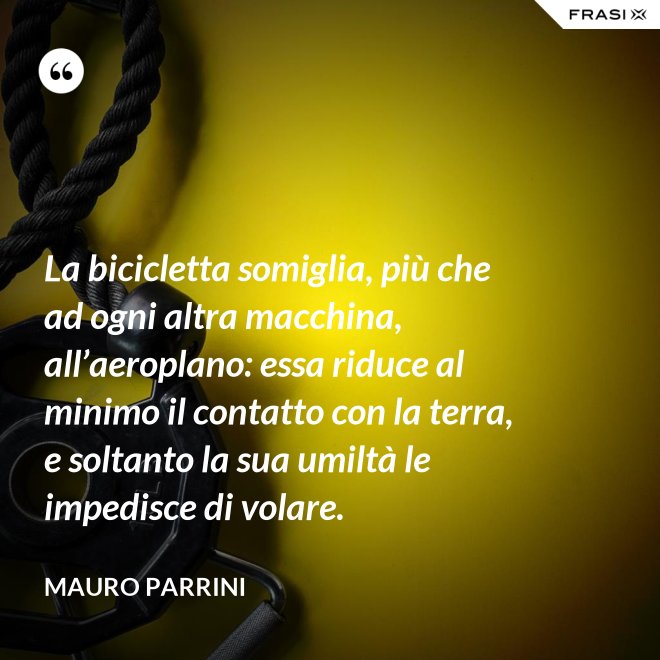 La bicicletta somiglia, più che ad ogni altra macchina, all’aeroplano: essa riduce al minimo il contatto con la terra, e soltanto la sua umiltà le impedisce di volare. - Mauro Parrini