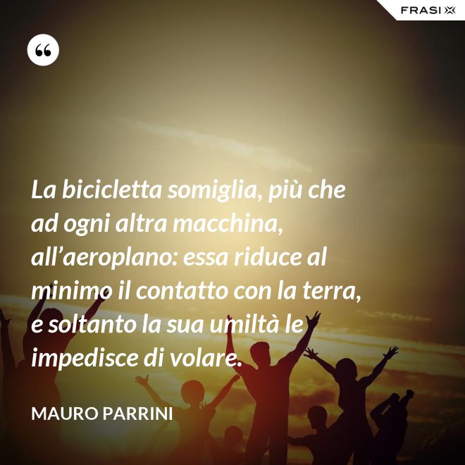 La bicicletta somiglia, più che ad ogni altra macchina, all’aeroplano: essa riduce al minimo il contatto con la terra, e soltanto la sua umiltà le impedisce di volare. - Mauro Parrini