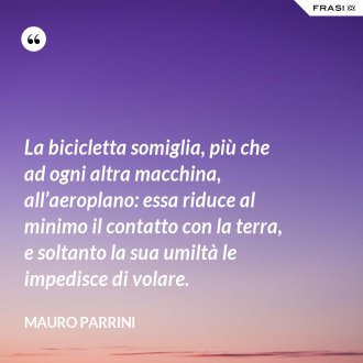 La bicicletta somiglia, più che ad ogni altra macchina, all’aeroplano: essa riduce al minimo il contatto con la terra, e soltanto la sua umiltà le impedisce di volare. - Mauro Parrini