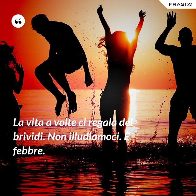 La vita a volte ci regala dei brividi. Non illudiamoci. È febbre. - Anonimo