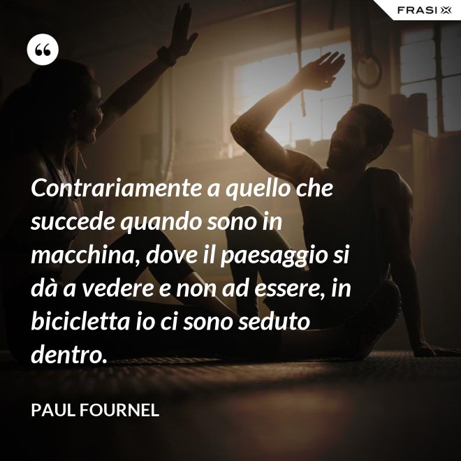 Contrariamente a quello che succede quando sono in macchina, dove il paesaggio si dà a vedere e non ad essere, in bicicletta io ci sono seduto dentro. - Paul Fournel