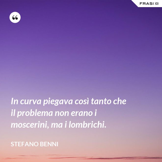 In curva piegava così tanto che il problema non erano i moscerini, ma i lombrichi. - Stefano Benni