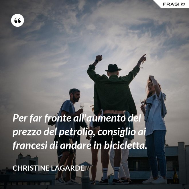 Per far fronte all'aumento del prezzo del petrolio, consiglio ai francesi di andare in bicicletta. - Christine Lagarde