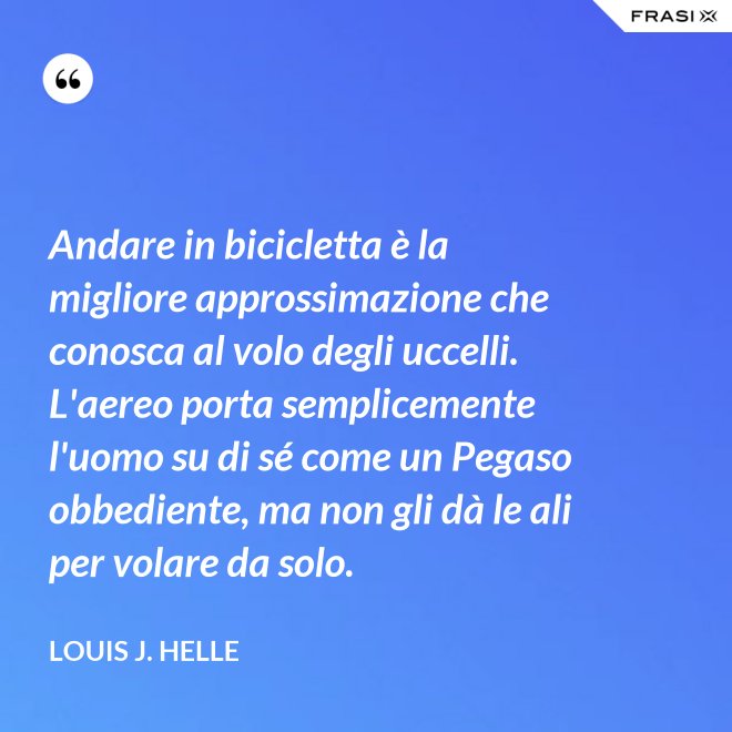 Andare in bicicletta è la migliore approssimazione che conosca al volo degli uccelli. L'aereo porta semplicemente l'uomo su di sé come un Pegaso obbediente, ma non gli dà le ali per volare da solo. - Louis J. Helle