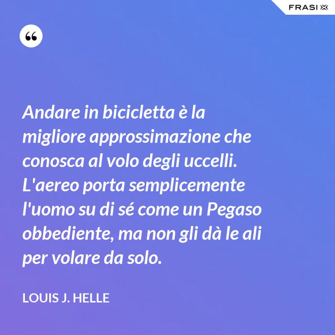 Andare in bicicletta è la migliore approssimazione che conosca al volo degli uccelli. L'aereo porta semplicemente l'uomo su di sé come un Pegaso obbediente, ma non gli dà le ali per volare da solo. - Louis J. Helle