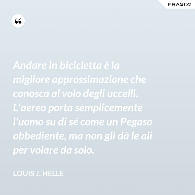 Andare in bicicletta è la migliore approssimazione che conosca al volo degli uccelli. L'aereo porta semplicemente l'uomo su di sé come un Pegaso obbediente, ma non gli dà le ali per volare da solo. - Louis J. Helle