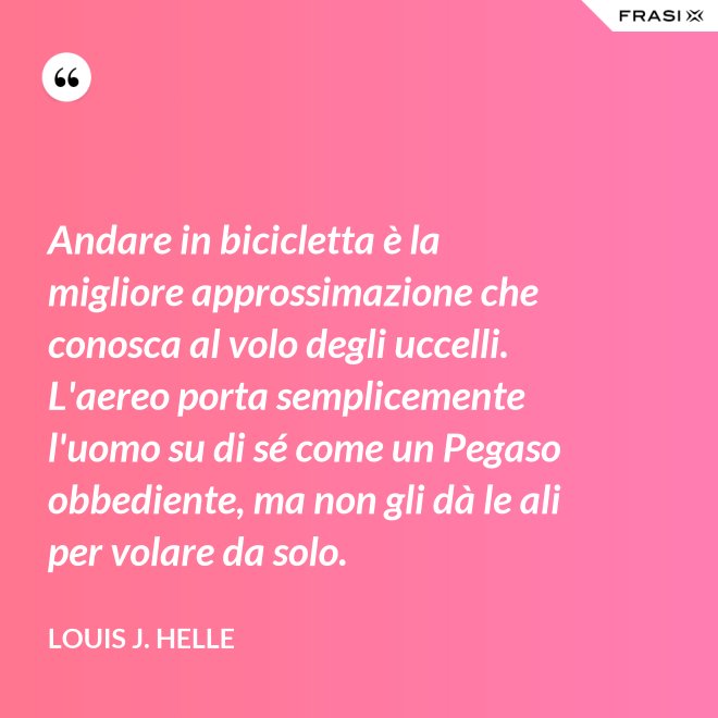 Andare in bicicletta è la migliore approssimazione che conosca al volo degli uccelli. L'aereo porta semplicemente l'uomo su di sé come un Pegaso obbediente, ma non gli dà le ali per volare da solo. - Louis J. Helle