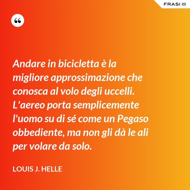 Andare in bicicletta è la migliore approssimazione che conosca al volo degli uccelli. L'aereo porta semplicemente l'uomo su di sé come un Pegaso obbediente, ma non gli dà le ali per volare da solo. - Louis J. Helle