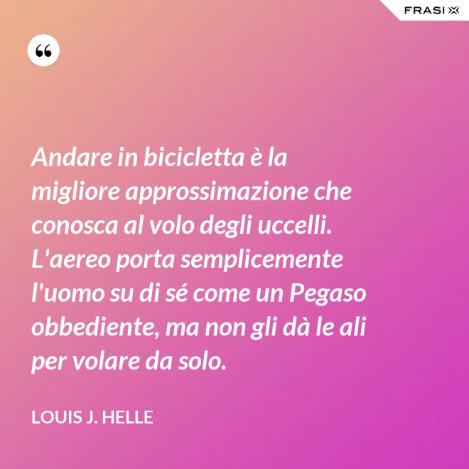 Andare in bicicletta è la migliore approssimazione che conosca al volo degli uccelli. L'aereo porta semplicemente l'uomo su di sé come un Pegaso obbediente, ma non gli dà le ali per volare da solo. - Louis J. Helle