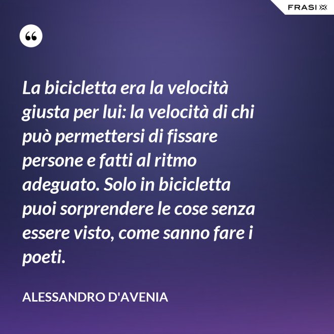 La bicicletta era la velocità giusta per lui: la velocità di chi può permettersi di fissare persone e fatti al ritmo adeguato. Solo in bicicletta puoi sorprendere le cose senza essere visto, come sanno fare i poeti. - Alessandro D'Avenia