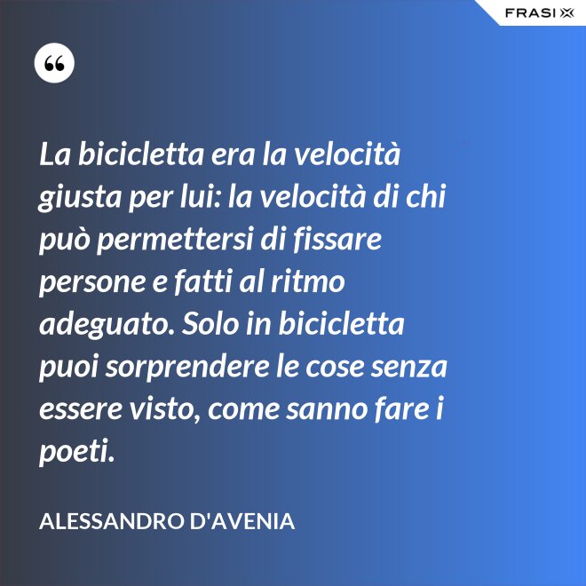 La bicicletta era la velocità giusta per lui: la velocità di chi può permettersi di fissare persone e fatti al ritmo adeguato. Solo in bicicletta puoi sorprendere le cose senza essere visto, come sanno fare i poeti. - Alessandro D'Avenia