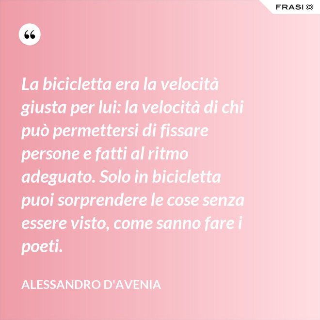 La bicicletta era la velocità giusta per lui: la velocità di chi può permettersi di fissare persone e fatti al ritmo adeguato. Solo in bicicletta puoi sorprendere le cose senza essere visto, come sanno fare i poeti. - Alessandro D'Avenia