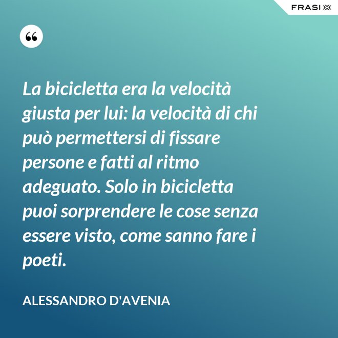 La bicicletta era la velocità giusta per lui: la velocità di chi può permettersi di fissare persone e fatti al ritmo adeguato. Solo in bicicletta puoi sorprendere le cose senza essere visto, come sanno fare i poeti. - Alessandro D'Avenia