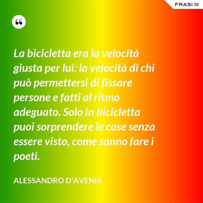 La bicicletta era la velocità giusta per lui: la velocità di chi può permettersi di fissare persone e fatti al ritmo adeguato. Solo in bicicletta puoi sorprendere le cose senza essere visto, come sanno fare i poeti. - Alessandro D'Avenia