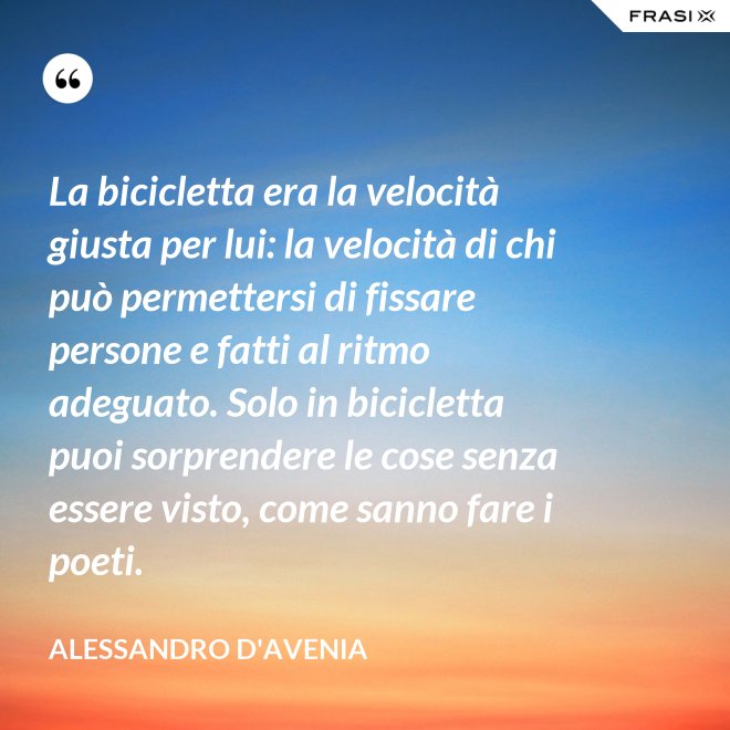 La bicicletta era la velocità giusta per lui: la velocità di chi può permettersi di fissare persone e fatti al ritmo adeguato. Solo in bicicletta puoi sorprendere le cose senza essere visto, come sanno fare i poeti. - Alessandro D'Avenia